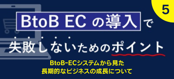 【第5回】BtoB ECの導入で失敗しない為のポイント BtoBｰECシステムから見た長期的なビジネスの成長について