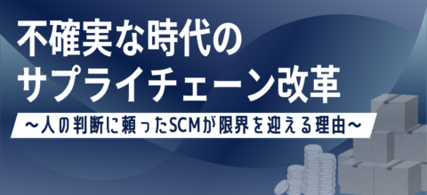 不確実な時代のサプライチェーン改革 ~人の判断に頼ったSCMが限界を迎える理由~